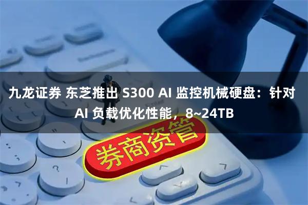 九龙证券 东芝推出 S300 AI 监控机械硬盘：针对 AI 负载优化性能，8~24TB