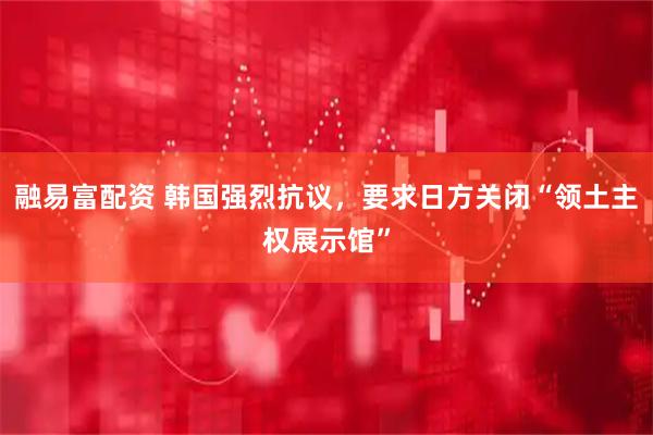 融易富配资 韩国强烈抗议，要求日方关闭“领土主权展示馆”