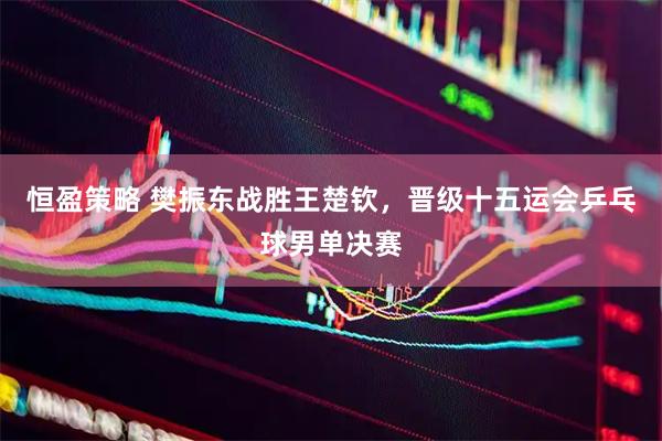 恒盈策略 樊振东战胜王楚钦，晋级十五运会乒乓球男单决赛