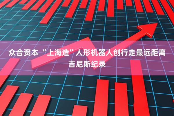 众合资本 “上海造”人形机器人创行走最远距离吉尼斯纪录