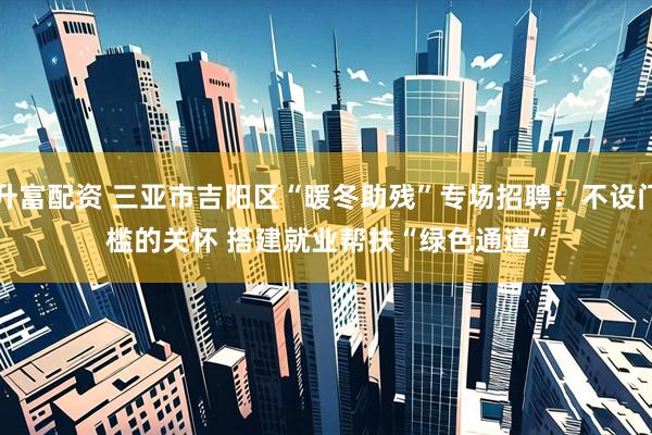 升富配资 三亚市吉阳区“暖冬助残”专场招聘：不设门槛的关怀 搭建就业帮扶“绿色通道”