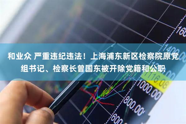 和业众 严重违纪违法！上海浦东新区检察院原党组书记、检察长曾国东被开除党籍和公职