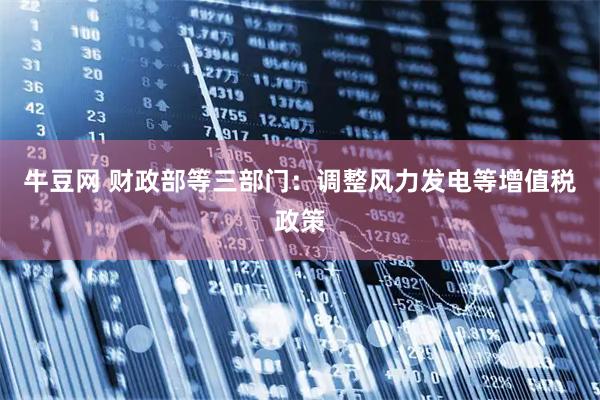 牛豆网 财政部等三部门：调整风力发电等增值税政策