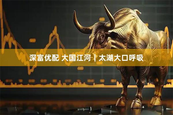 深富优配 大国江河｜太湖大口呼吸