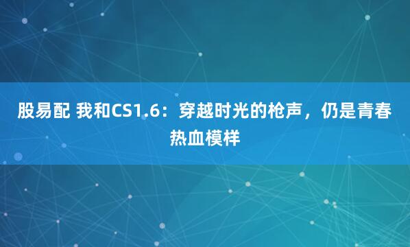 股易配 我和CS1.6：穿越时光的枪声，仍是青春热血模样