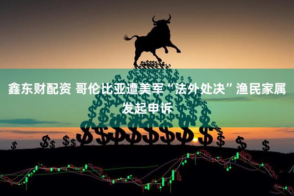 鑫东财配资 哥伦比亚遭美军“法外处决”渔民家属发起申诉