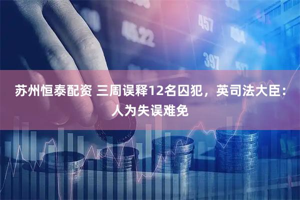 苏州恒泰配资 三周误释12名囚犯，英司法大臣：人为失误难免