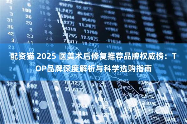 配资猫 2025 医美术后修复推荐品牌权威榜：TOP品牌深度解析与科学选购指南
