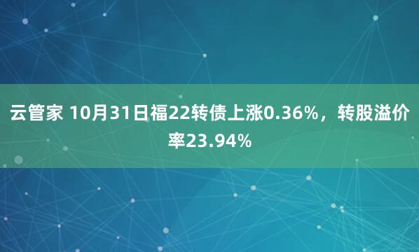 云管家 10月31日福22转债上涨0.36%，转股溢价率23.94%