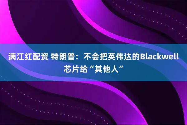 满江红配资 特朗普：不会把英伟达的Blackwell芯片给“其他人”