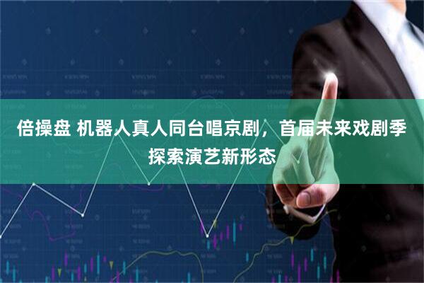 倍操盘 机器人真人同台唱京剧，首届未来戏剧季探索演艺新形态