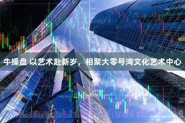 牛操盘 以艺术赴新岁，相聚大零号湾文化艺术中心
