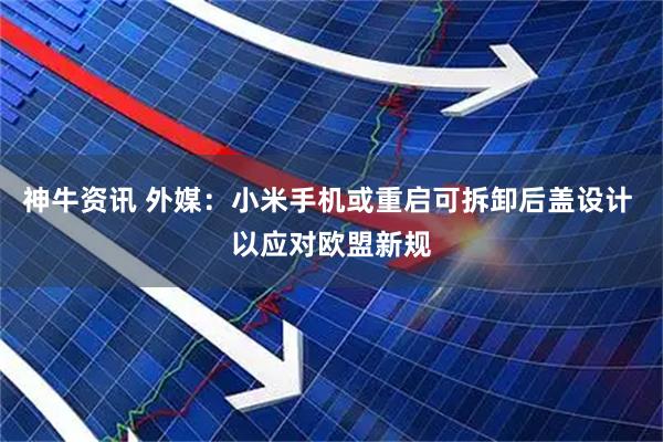 神牛资讯 外媒：小米手机或重启可拆卸后盖设计 以应对欧盟新规