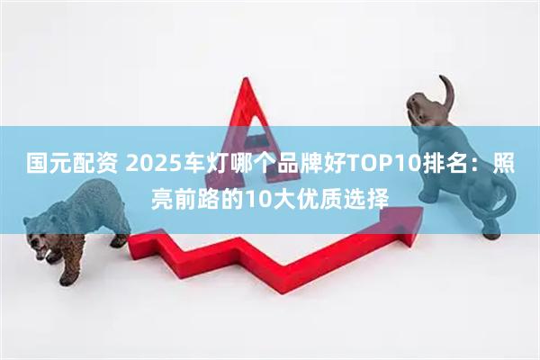 国元配资 2025车灯哪个品牌好TOP10排名：照亮前路的10大优质选择