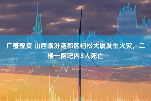 广盛配资 山西临汾尧都区柏松大厦发生火灾，二楼一网吧内3人死亡