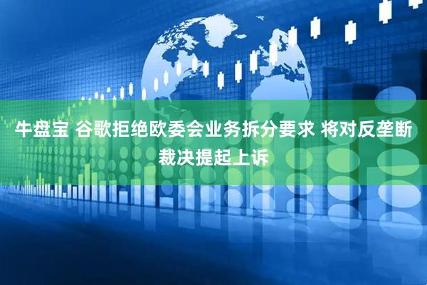 牛盘宝 谷歌拒绝欧委会业务拆分要求 将对反垄断裁决提起上诉