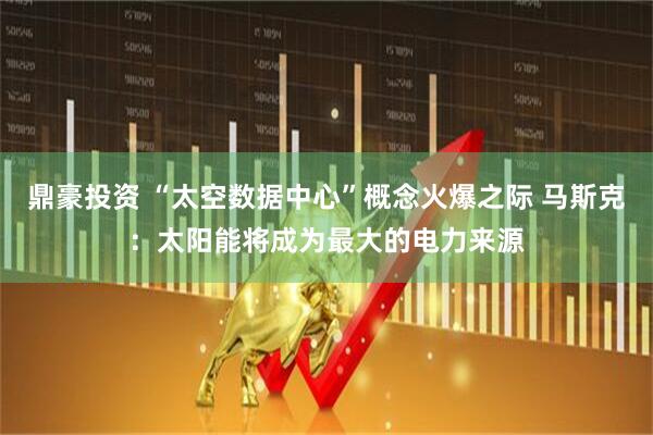 鼎豪投资 “太空数据中心”概念火爆之际 马斯克：太阳能将成为最大的电力来源