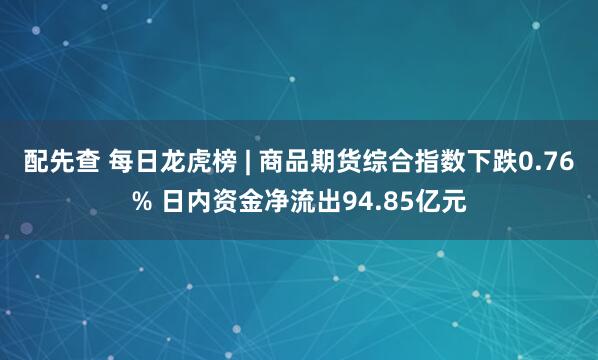 配先查 每日龙虎榜 | 商品期货综合指数下跌0.76% 日内资金净流出94.85亿元