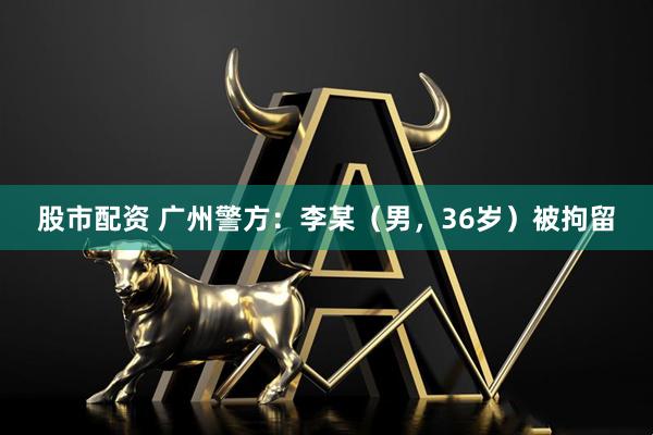 股市配资 广州警方：李某（男，36岁）被拘留