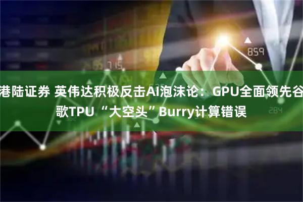 港陆证券 英伟达积极反击AI泡沫论：GPU全面领先谷歌TPU “大空头”Burry计算错误