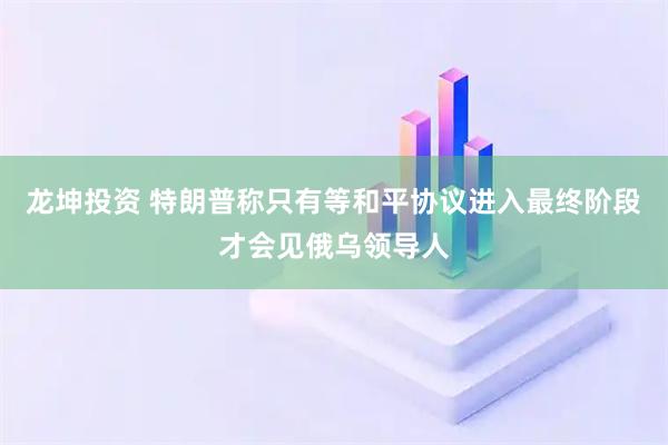 龙坤投资 特朗普称只有等和平协议进入最终阶段才会见俄乌领导人