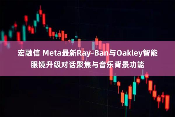宏融信 Meta最新Ray‑Ban与Oakley智能眼镜升级对话聚焦与音乐背景功能
