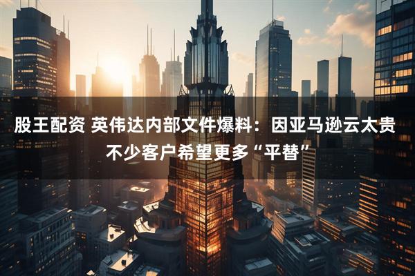 股王配资 英伟达内部文件爆料：因亚马逊云太贵 不少客户希望更多“平替”
