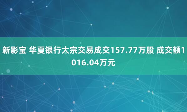 新影宝 华夏银行大宗交易成交157.77万股 成交额1016.04万元