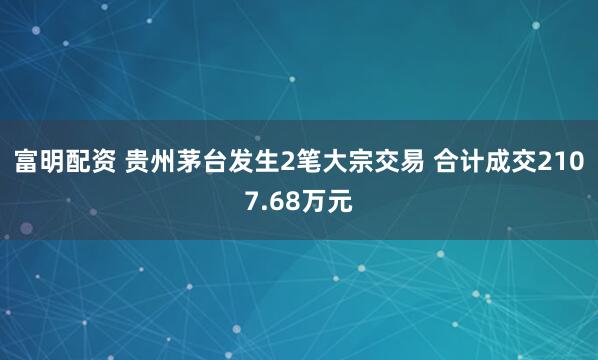 富明配资 贵州茅台发生2笔大宗交易 合计成交2107.68万元